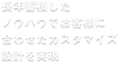 長年蓄積したノウハウで お客様に合わせた カスタマイズ設計を実現